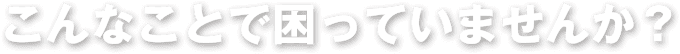 こんなことで困っていませんか?